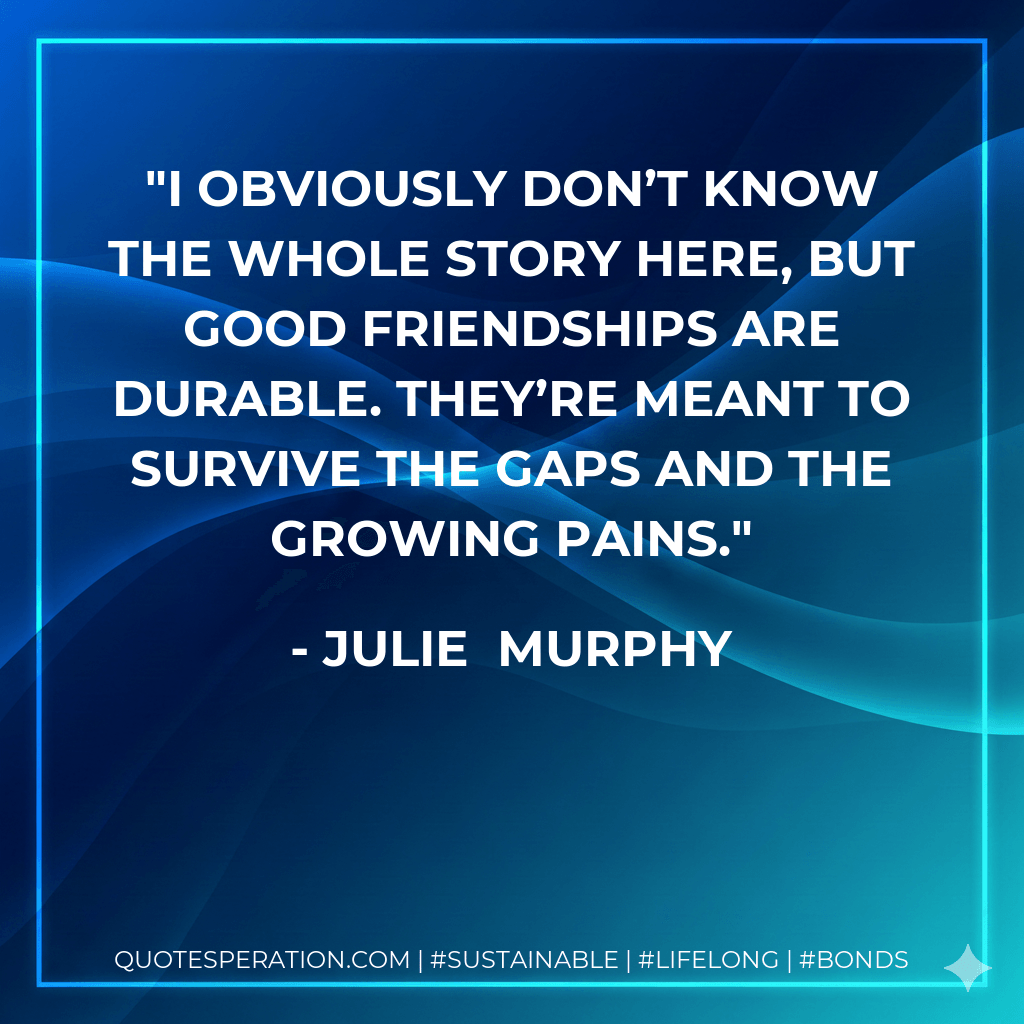 I obviously don’t know the whole story here, but good friendships are durable. They’re meant to survive the gaps and the growing pains. - Julie Murphy