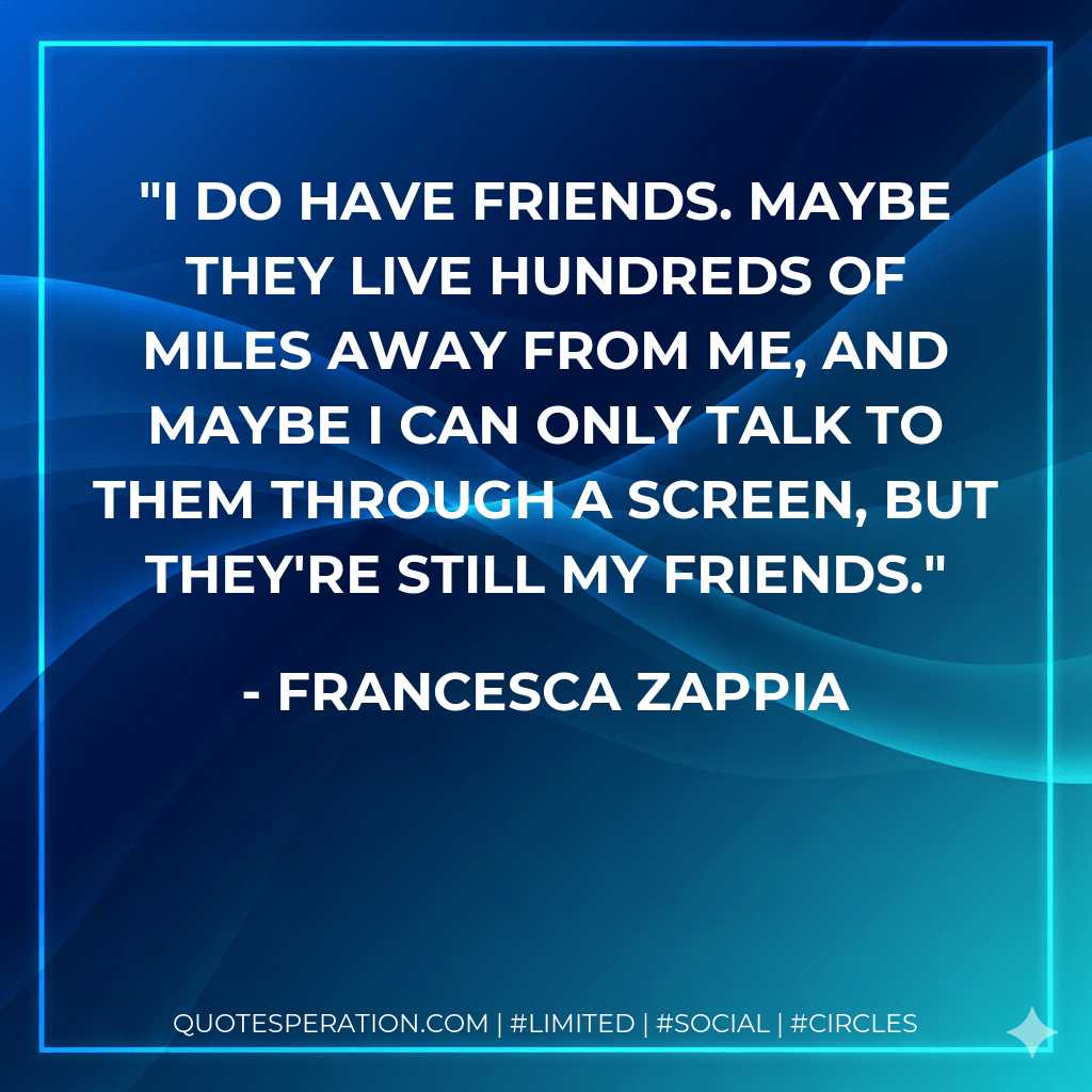 I do have friends. Maybe they live hundreds of miles away from me, and maybe I can only talk to them through a screen, but they're still my friends. - Francesca Zappia