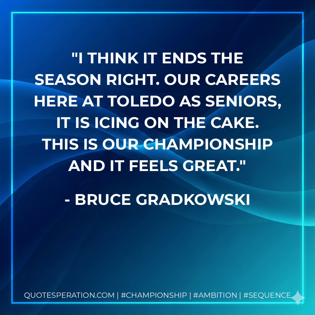I think it ends the season right. Our careers here at Toledo as seniors, it is icing on the cake. This is our championship and it feels great. - Bruce Gradkowski