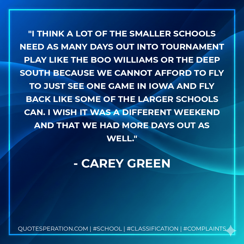 I think a lot of the smaller schools need as many days out into tournament play like the Boo Williams or the Deep South because we cannot afford to fly to just see one game in Iowa and fly back like some of the larger schools can. I wish it was a different weekend and that we had more days out as well. - Carey Green
