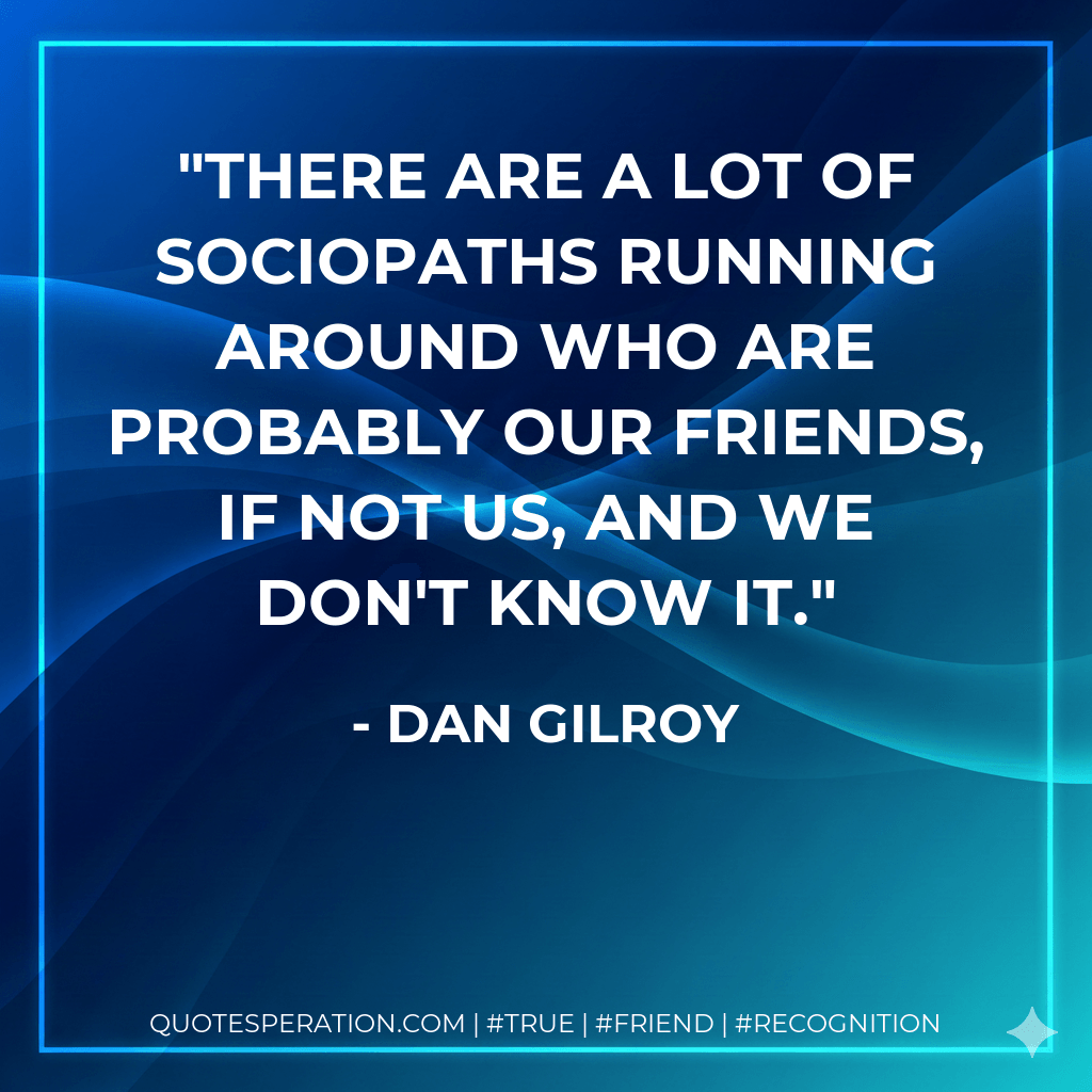 There are a lot of sociopaths running around who are probably our friends, if not us, and we don't know it. - Dan Gilroy