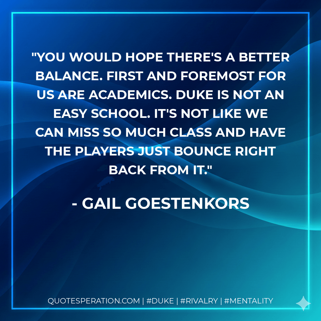 You would hope there's a better balance. First and foremost for us are academics. Duke is not an easy school. It's not like we can miss so much class and have the players just bounce right back from it. - Gail Goestenkors