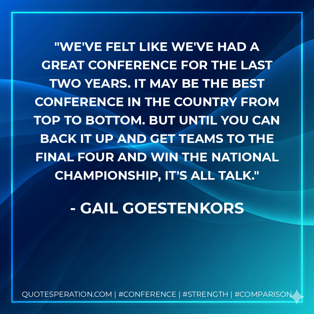 We've felt like we've had a great conference for the last two years. It may be the best conference in the country from top to bottom. But until you can back it up and get teams to the Final Four and win the national championship, it's all talk. - Gail Goestenkors