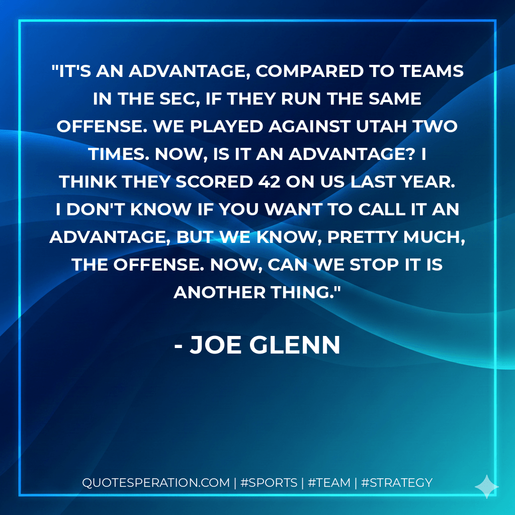 It's an advantage, compared to teams in the SEC, if they run the same offense. We played against Utah two times. Now, is it an advantage? I think they scored 42 on us last year. I don't know if you want to call it an advantage, but we know, pretty much, the offense. Now, can we stop it is another thing. - Joe Glenn
