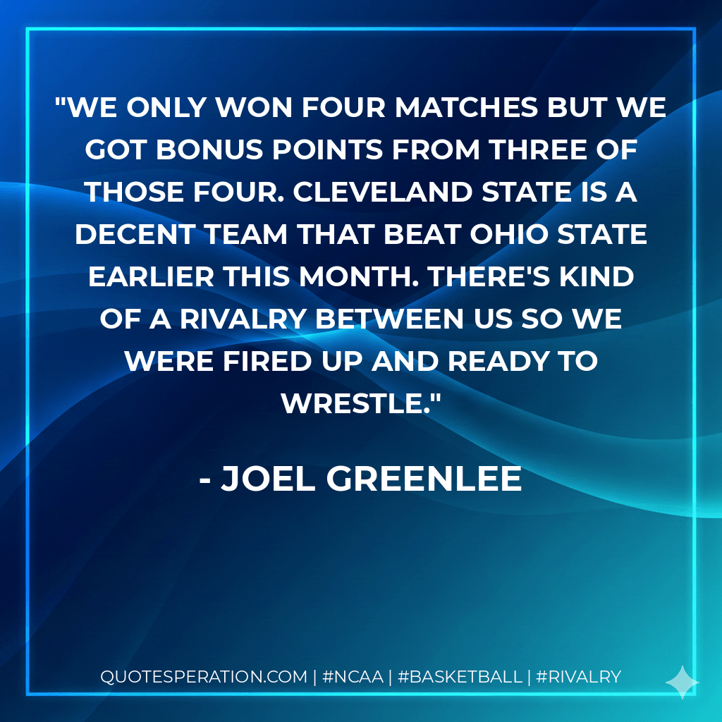 We only won four matches but we got bonus points from three of those four. Cleveland State is a decent team that beat Ohio State earlier this month. There's kind of a rivalry between us so we were fired up and ready to wrestle. - Joel Greenlee