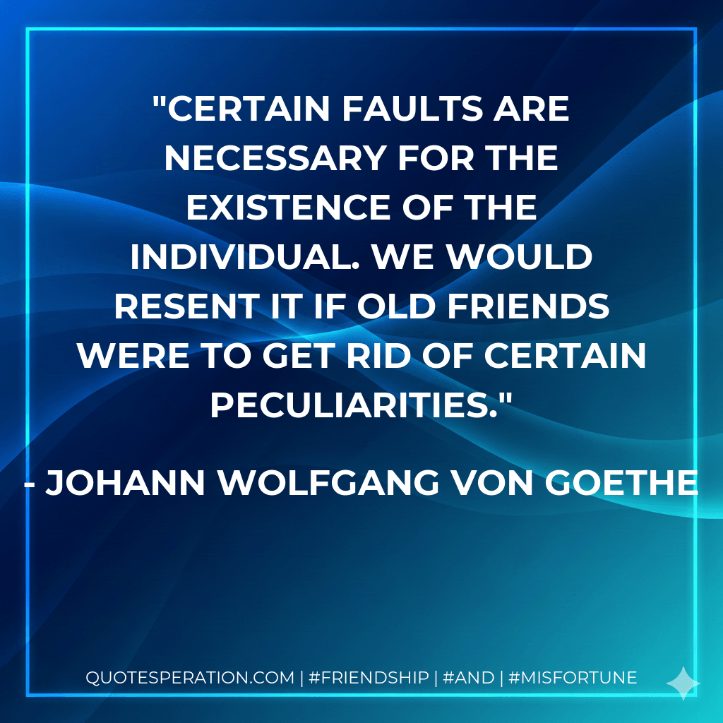 Certain faults are necessary for the existence of the individual. We would resent it if old friends were to get rid of certain peculiarities. - Johann Wolfgang von Goethe