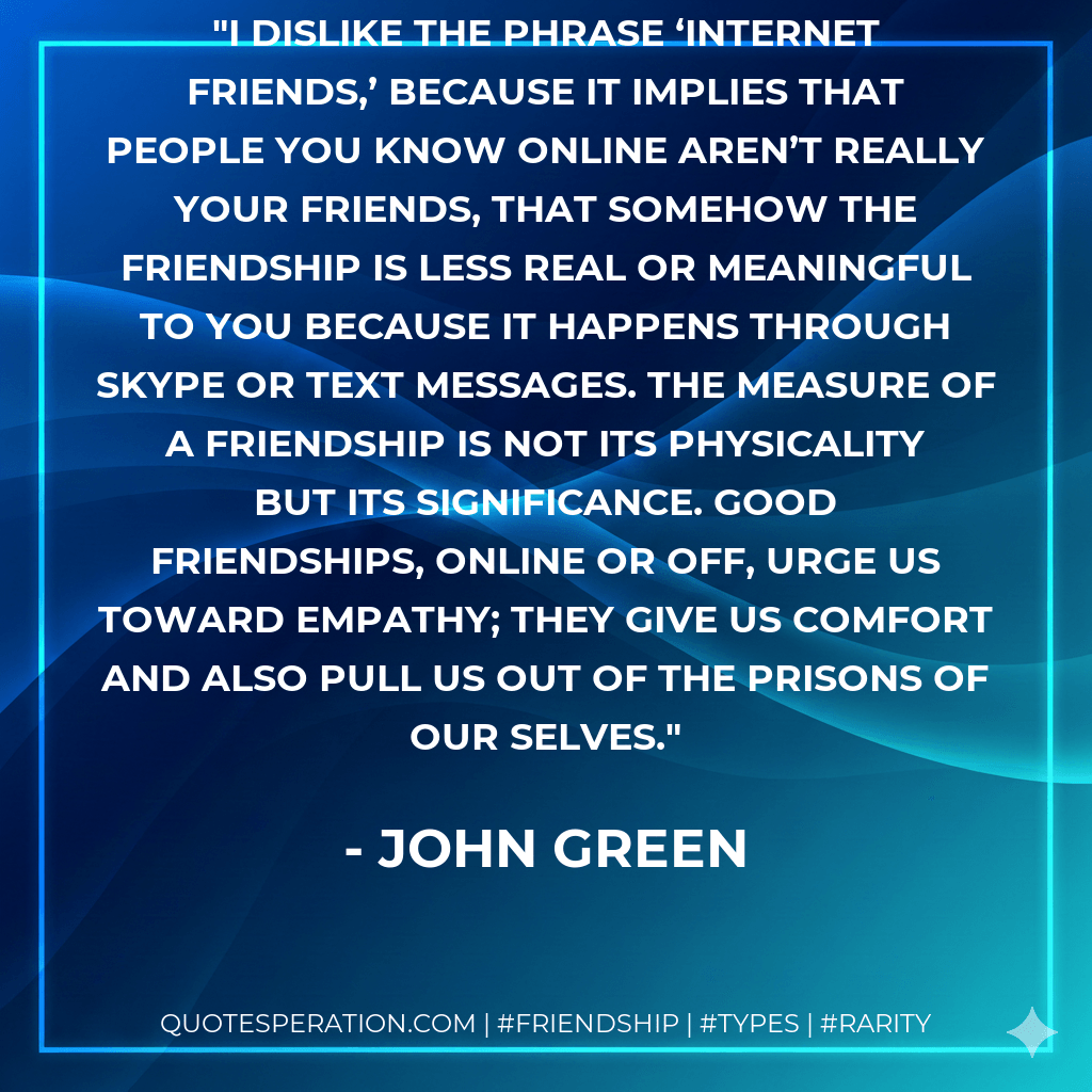 I dislike the phrase ‘Internet friends,’ because it implies that people you know online aren’t really your friends, that somehow the friendship is less real or meaningful to you because it happens through Skype or text messages. The measure of a friendship is not its physicality but its significance. Good friendships, online or off, urge us toward empathy; they give us comfort and also pull us out of the prisons of our selves. - John Green