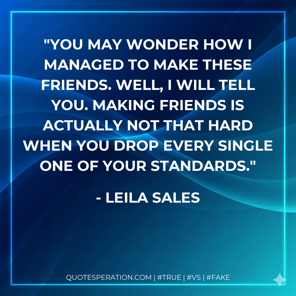 You may wonder how I managed to make these friends. Well, I will tell you. Making friends is actually not that hard when you drop every single one of your standards. - Leila Sales