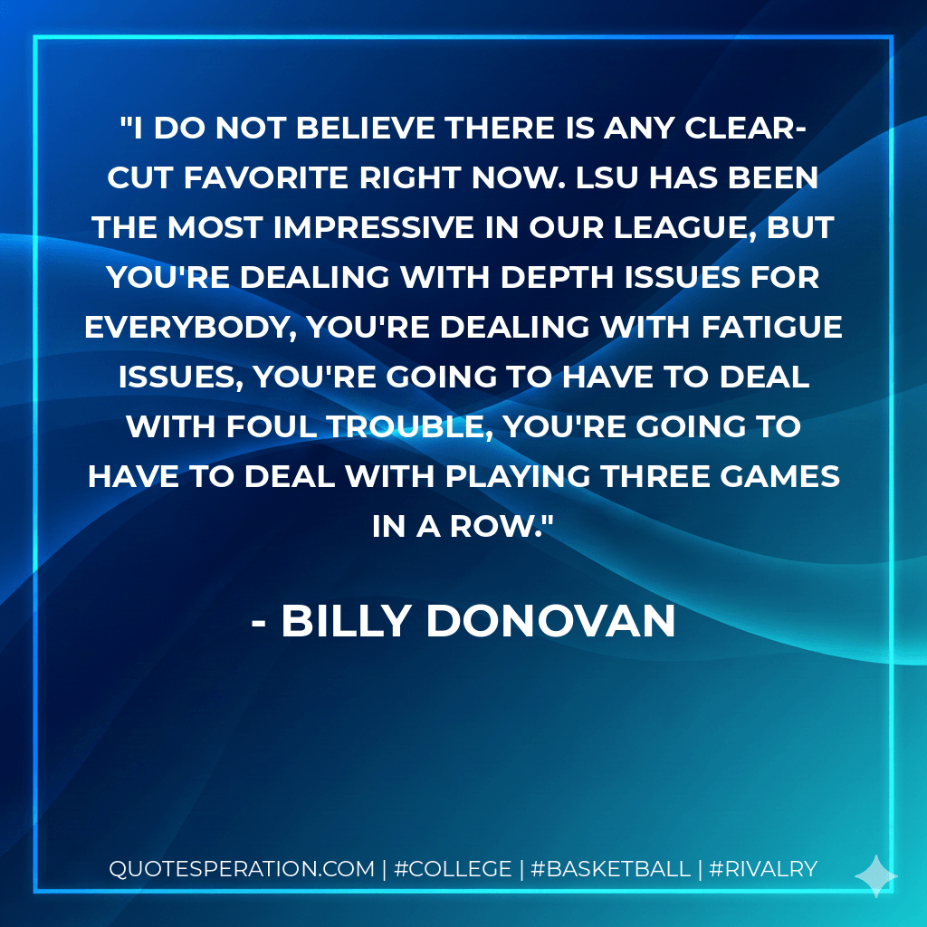 I do not believe there is any clear-cut favorite right now. LSU has been the most impressive in our league, but you're dealing with depth issues for everybody, you're dealing with fatigue issues, you're going to have to deal with foul trouble, you're going to have to deal with playing three games in a row. - Billy Donovan