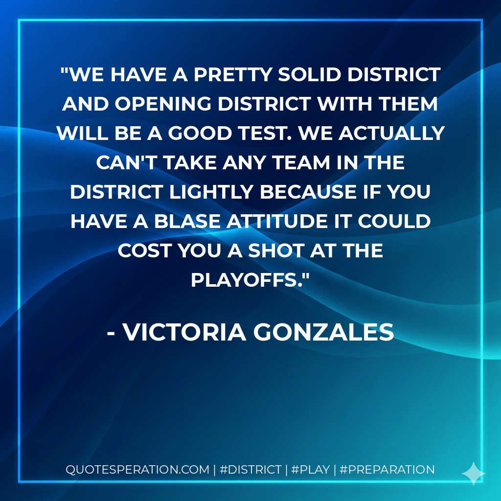 We have a pretty solid district and opening district with them will be a good test. We actually can't take any team in the district lightly because if you have a blase attitude it could cost you a shot at the playoffs. - Victoria Gonzales