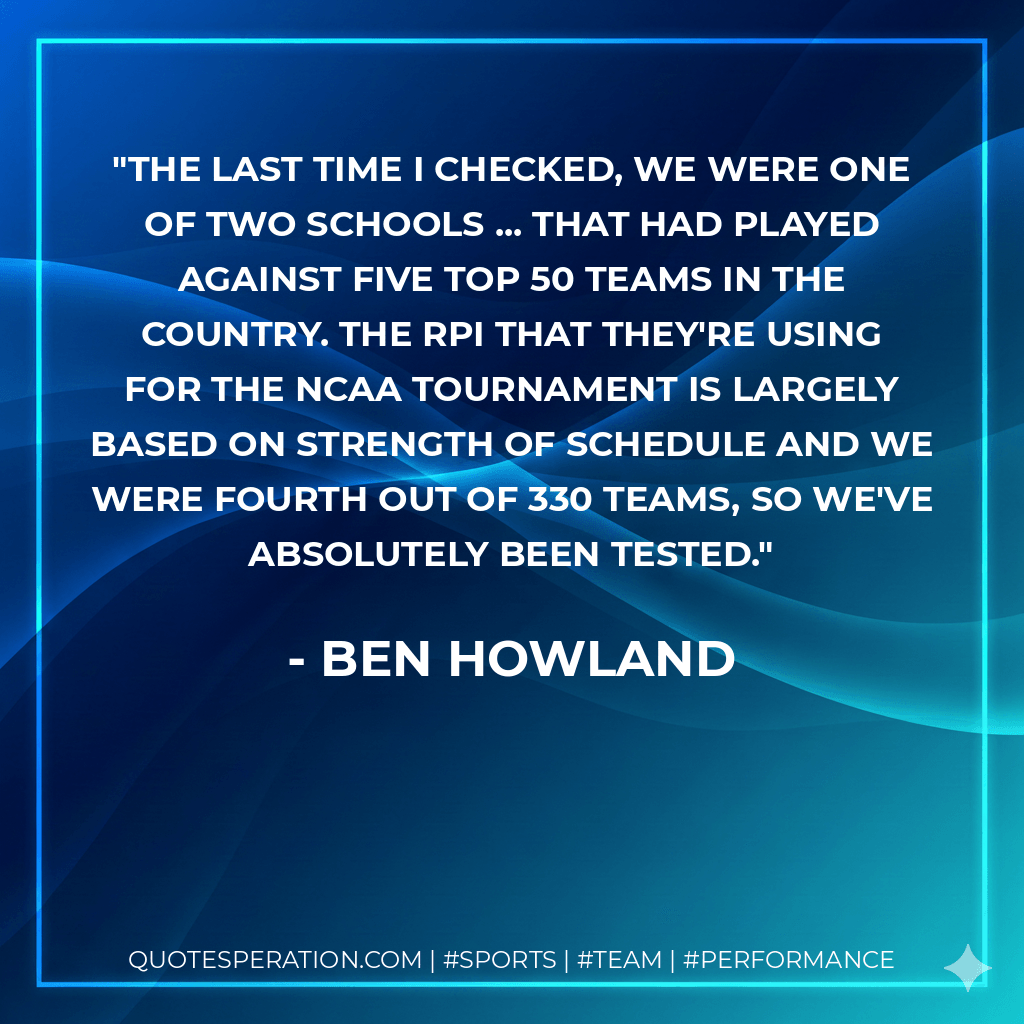 The last time I checked, we were one of two schools ... that had played against five top 50 teams in the country. The RPI that they're using for the NCAA tournament is largely based on strength of schedule and we were fourth out of 330 teams, so we've absolutely been tested. - Ben Howland