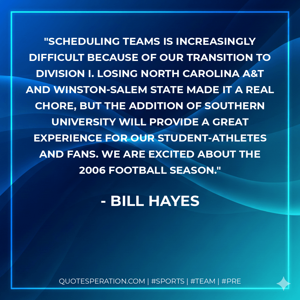 Scheduling teams is increasingly difficult because of our transition to Division I. Losing North Carolina A&T and Winston-Salem State made it a real chore, but the addition of Southern University will provide a great experience for our student-athletes and fans. We are excited about the 2006 football season. - Bill Hayes