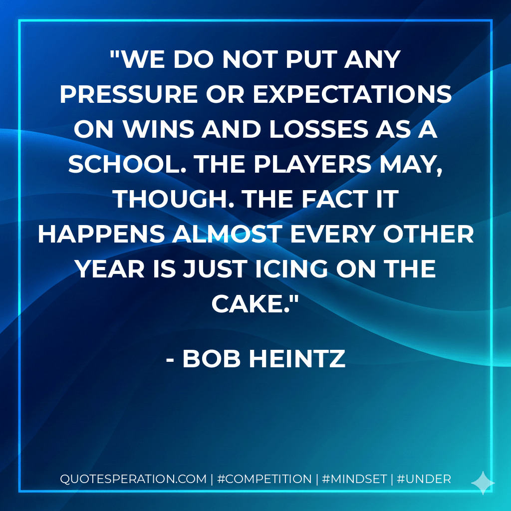 We do not put any pressure or expectations on wins and losses as a school. The players may, though. The fact it happens almost every other year is just icing on the cake. - Bob Heintz
