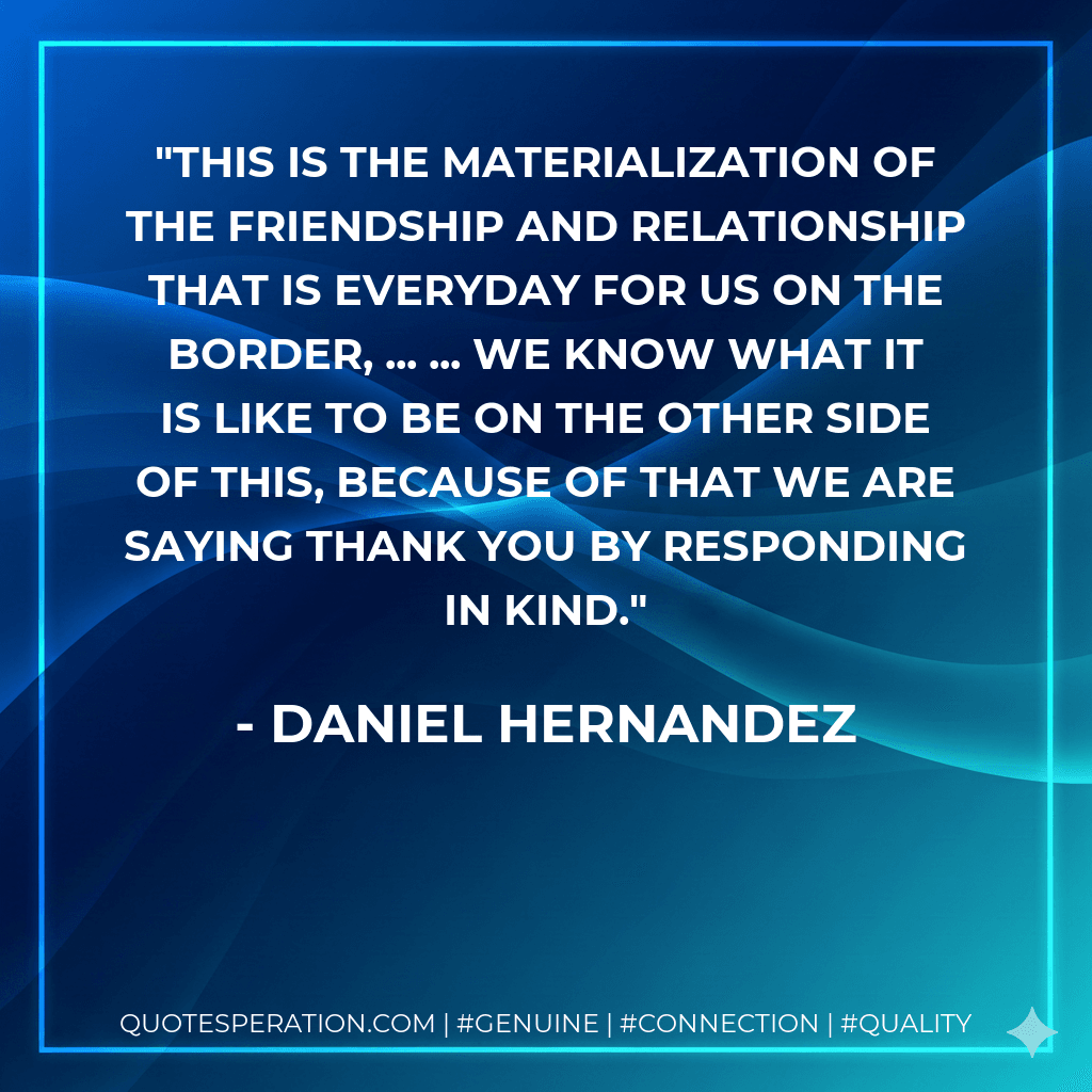 This is the materialization of the friendship and relationship that is everyday for us on the border, ... ... We know what it is like to be on the other side of this, because of that we are saying thank you by responding in kind.