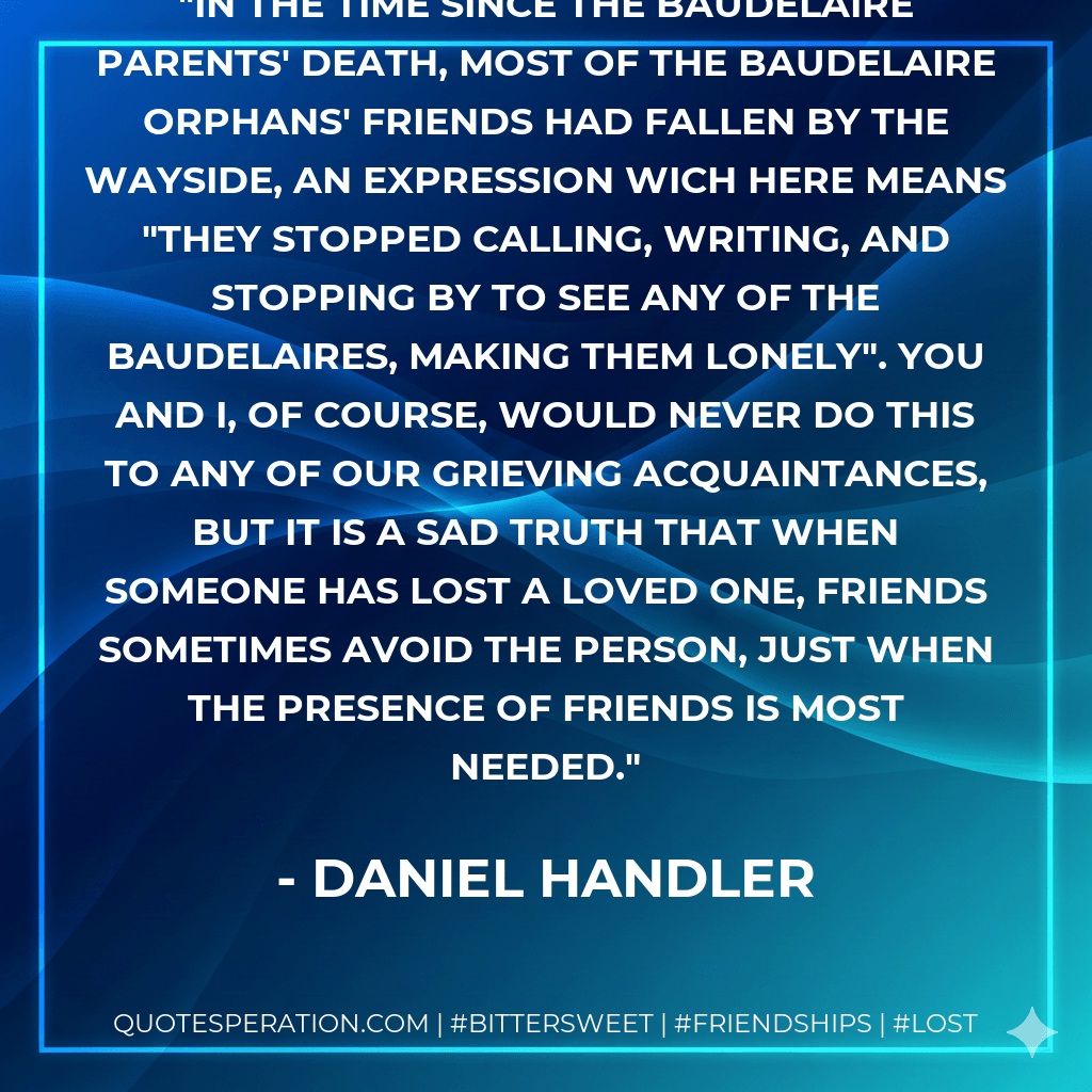 In the time since the Baudelaire parents' death, most of the Baudelaire orphans' friends had fallen by the wayside, an expression wich here means "they stopped calling, writing, and stopping by to see any of the Baudelaires, making them lonely". You and I, of course, would never do this to any of our grieving acquaintances, but it is a sad truth that when someone has lost a loved one, friends sometimes avoid the person, just when the presence of friends is most needed. - Daniel Handler