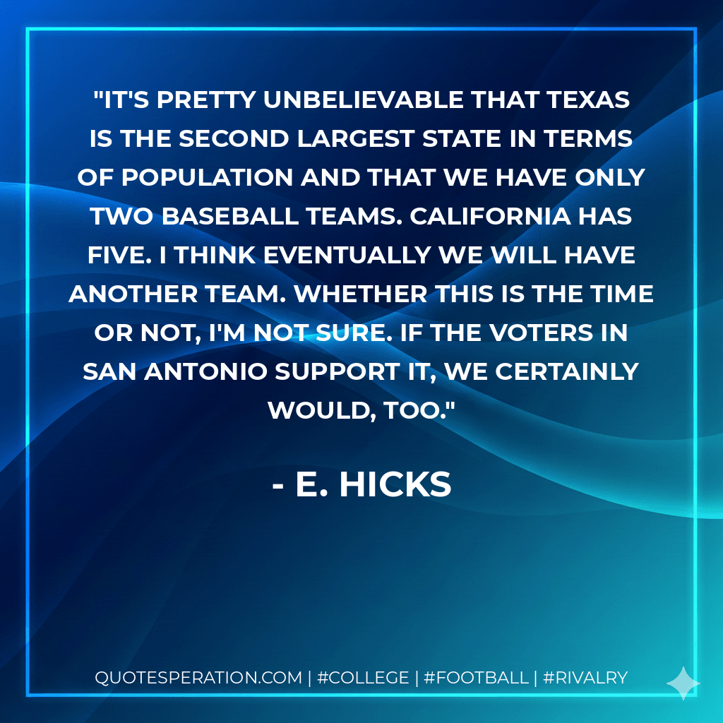 It's pretty unbelievable that Texas is the second largest state in terms of population and that we have only two baseball teams. California has five. I think eventually we will have another team. Whether this is the time or not, I'm not sure. If the voters in San Antonio support it, we certainly would, too. - E. Hicks