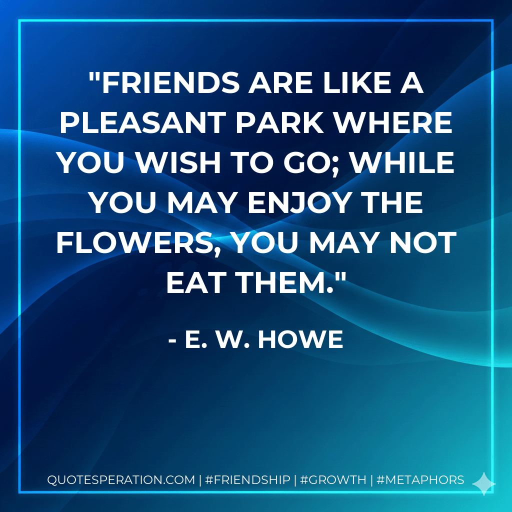 Friends are like a pleasant park where you wish to go; while you may enjoy the flowers, you may not eat them. - E. W. Howe