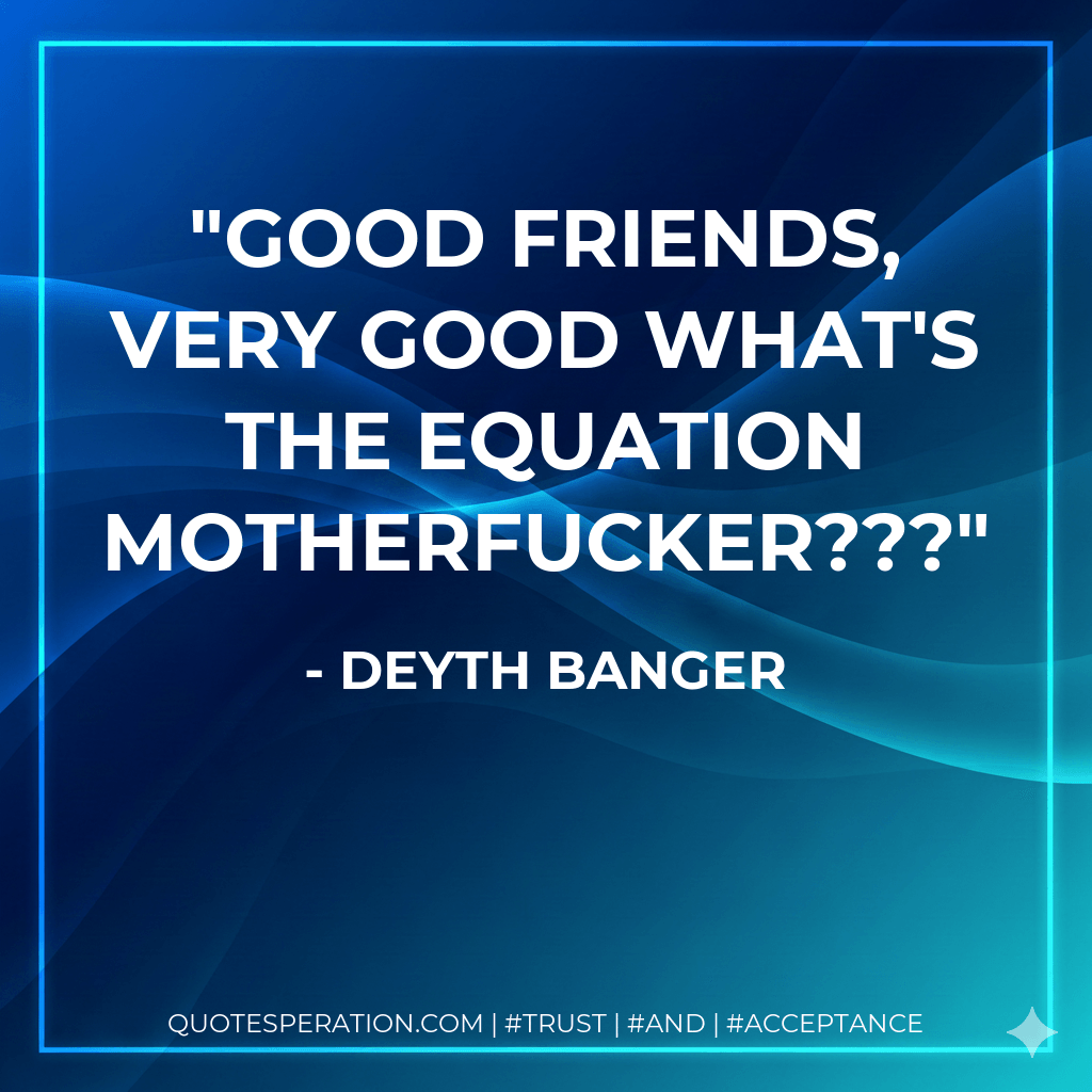 Good friends, very good what's the equation motherfucker??? - Deyth Banger