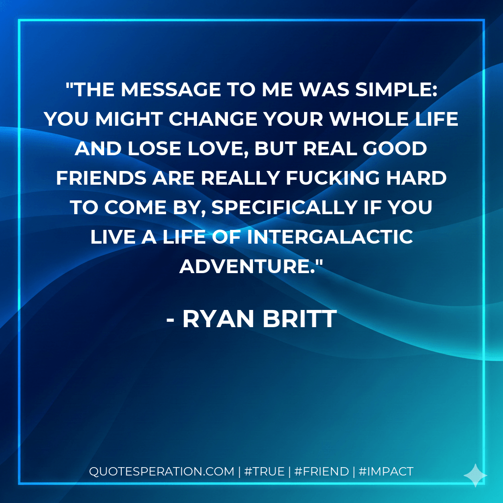 The message to me was simple: you might change your whole life and lose love, but real good friends are REALLY fucking hard to come by, specifically if you live a life of intergalactic adventure. - Ryan Britt