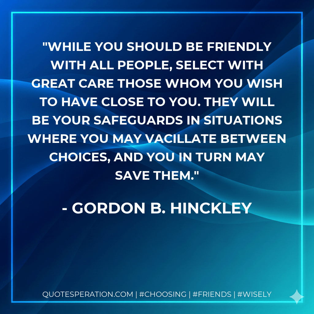 While you should be friendly with all people, select with great care those whom you wish to have close to you. They will be your safeguards in situations where you may vacillate between choices, and you in turn may save them. - Gordon B. Hinckley