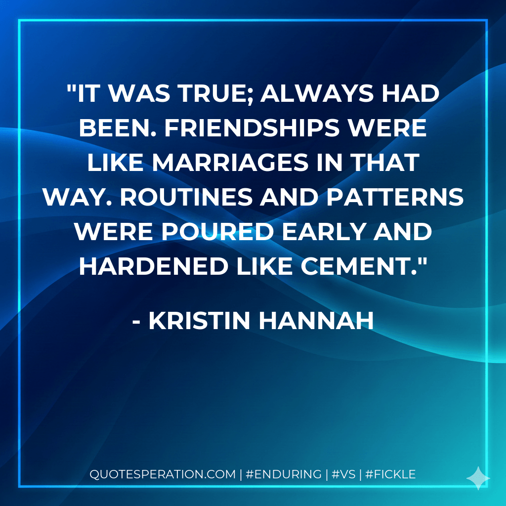 It was true; always had been. Friendships were like marriages in that way. Routines and patterns were poured early and hardened like cement. - Kristin Hannah