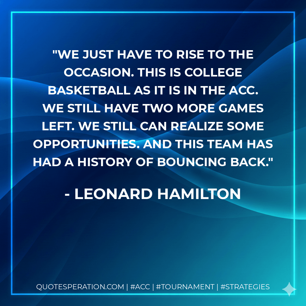 We just have to rise to the occasion. This is college basketball as it is in the ACC. We still have two more games left. We still can realize some opportunities. And this team has had a history of bouncing back. - Leonard Hamilton
