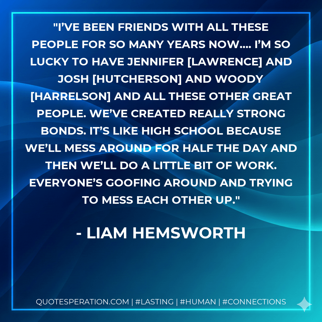 I’ve been friends with all these people for so many years now…. I’m so lucky to have Jennifer Lawrence and Josh Hutcherson and Woody Harrelson and all these other great people. We’ve created really strong bonds. It’s like high school because we’ll mess around for half the day and then we’ll do a little bit of work. Everyone’s goofing around and trying to mess each other up. - Liam Hemsworth