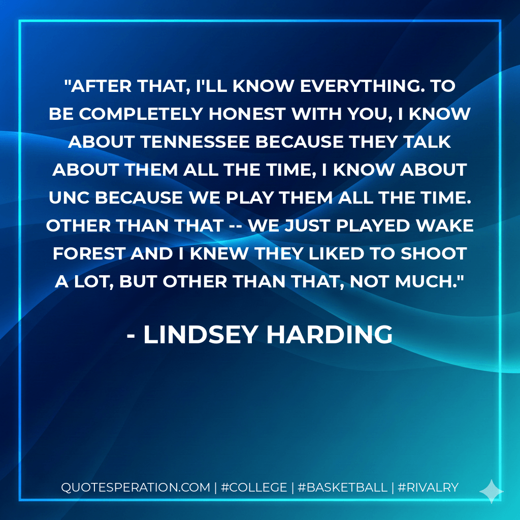 After that, I'll know everything. To be completely honest with you, I know about Tennessee because they talk about them all the time, I know about UNC because we play them all the time. Other than that -- we just played Wake Forest and I knew they liked to shoot a lot, but other than that, not much. - Lindsey Harding