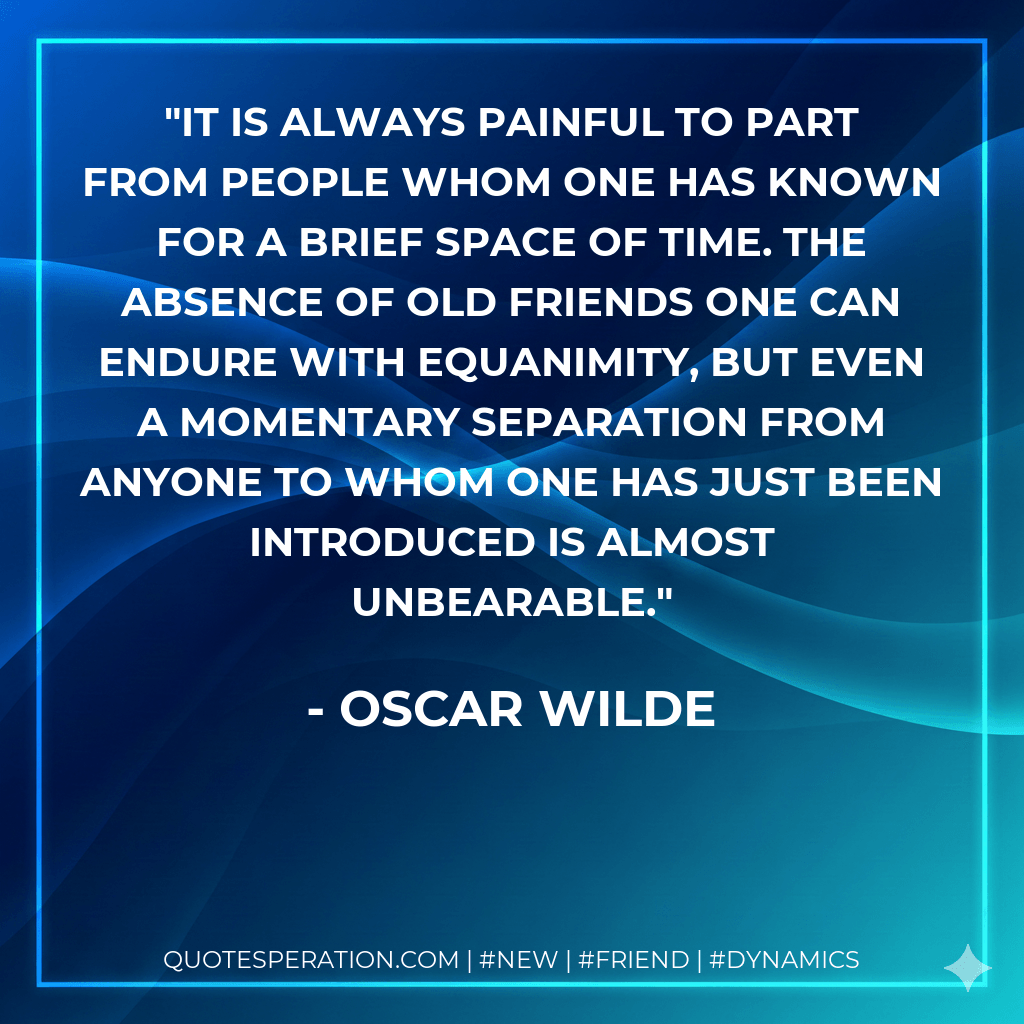 It is always painful to part from people whom one has known for a brief space of time. The absence of old friends one can endure with equanimity, But even a momentary separation from anyone to whom one has just been introduced is almost unbearable. - Oscar Wilde