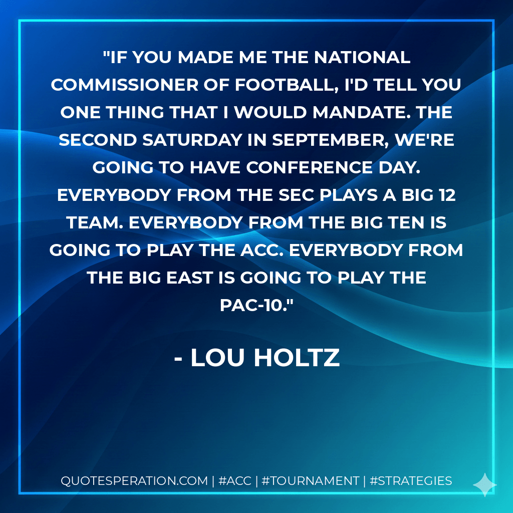 If you made me the national commissioner of football, I'd tell you one thing that I would mandate. The second Saturday in September, we're going to have conference day. Everybody from the SEC plays a Big 12 team. Everybody from the Big Ten is going to play the ACC. Everybody from the Big East is going to play the Pac-10. - Lou Holtz