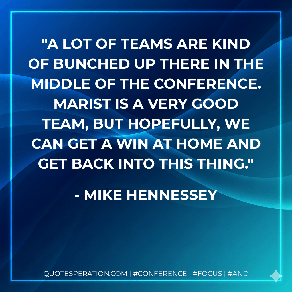 A lot of teams are kind of bunched up there in the middle of the conference. Marist is a very good team, but hopefully, we can get a win at home and get back into this thing. - Mike Hennessey