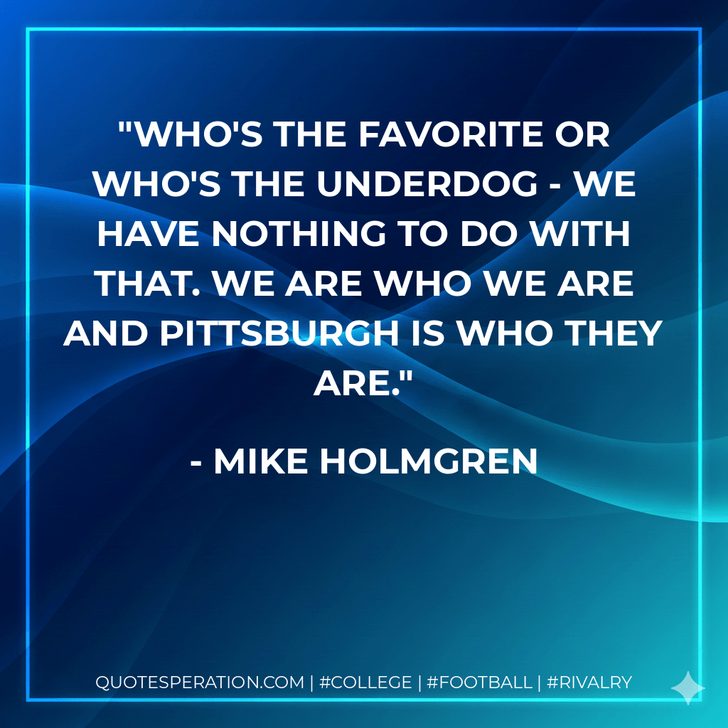 Who's the favorite or who's the underdog - we have nothing to do with that. We are who we are and Pittsburgh is who they are. - Mike Holmgren