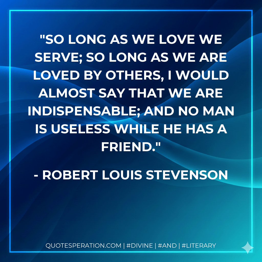 So long as we love we serve; so long as we are loved by others, I would almost say that we are indispensable; and no man is useless while he has a friend. - Robert Louis Stevenson