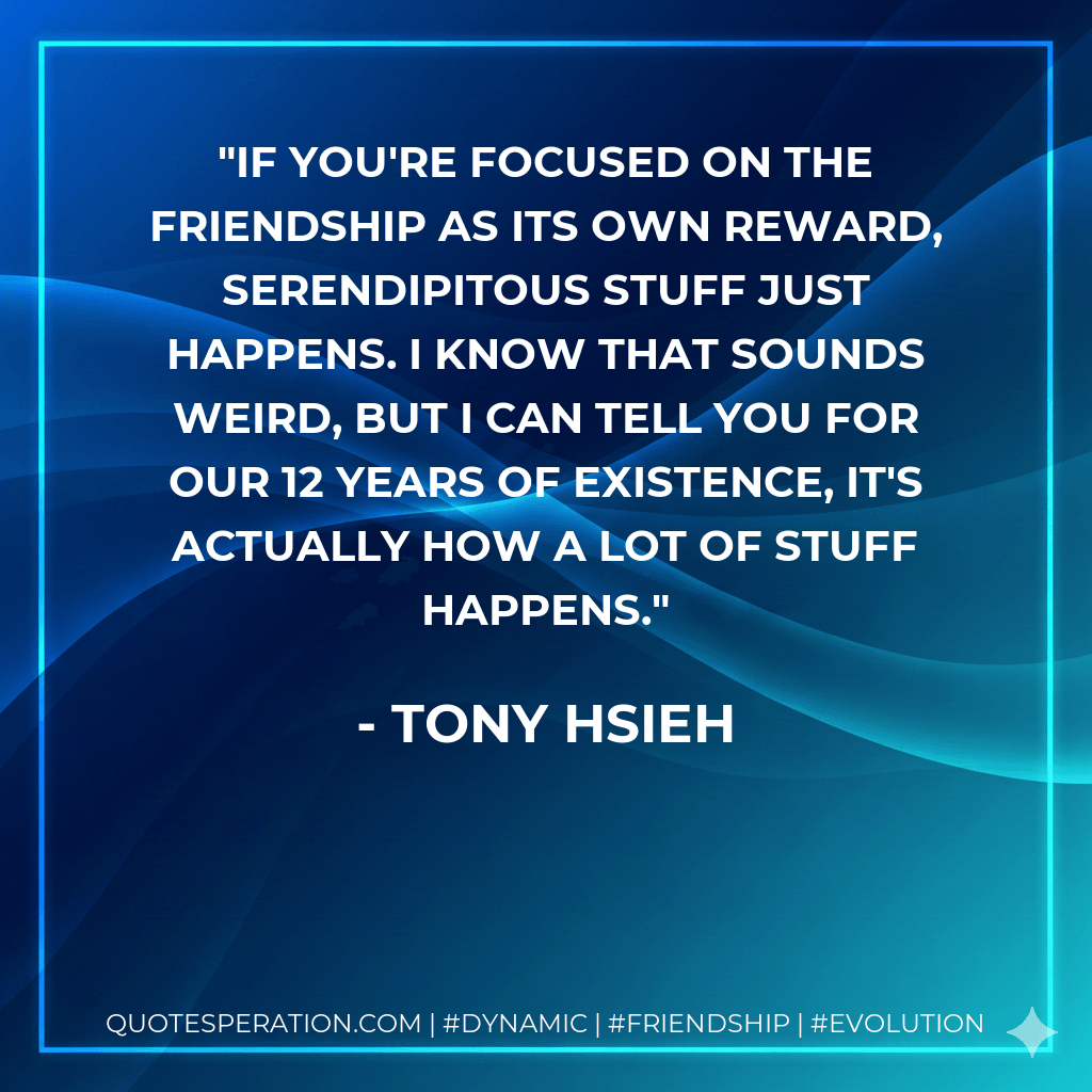 If you're focused on the friendship as its own reward, serendipitous stuff just happens. I know that sounds weird, but I can tell you for our 12 years of existence, it's actually how a lot of stuff happens. - Tony Hsieh