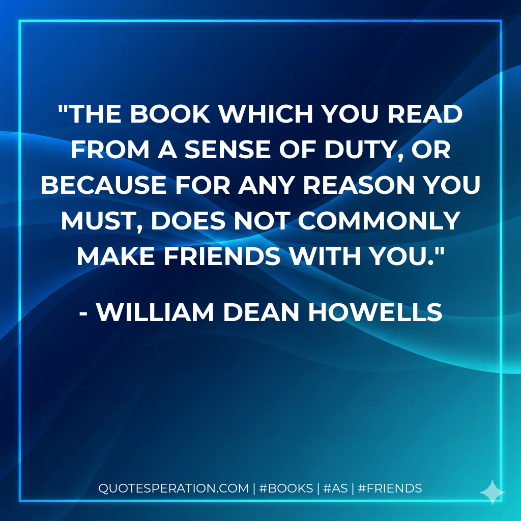 The book which you read from a sense of duty, or because for any reason you must, does not commonly make friends with you. - William Dean Howells