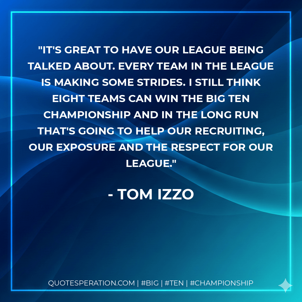 It's great to have our league being talked about. Every team in the league is making some strides. I still think eight teams can win the Big Ten championship and in the long run that's going to help our recruiting, our exposure and the respect for our league. - Tom Izzo