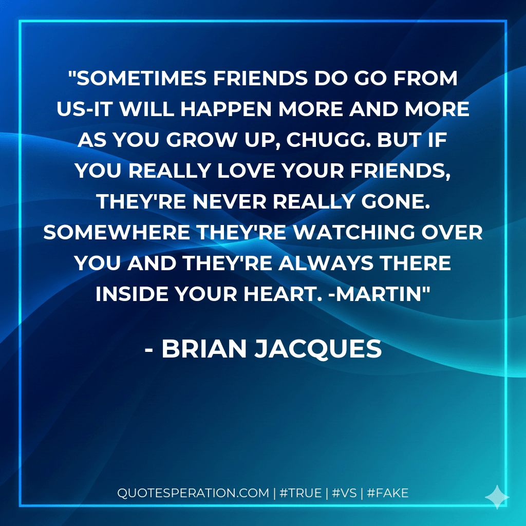Sometimes friends do go from us-it will happen more and more as you grow up, Chugg. But if you really love your friends, they're never really gone. Somewhere they're watching over you and they're always there inside your heart. -Martin - Brian Jacques