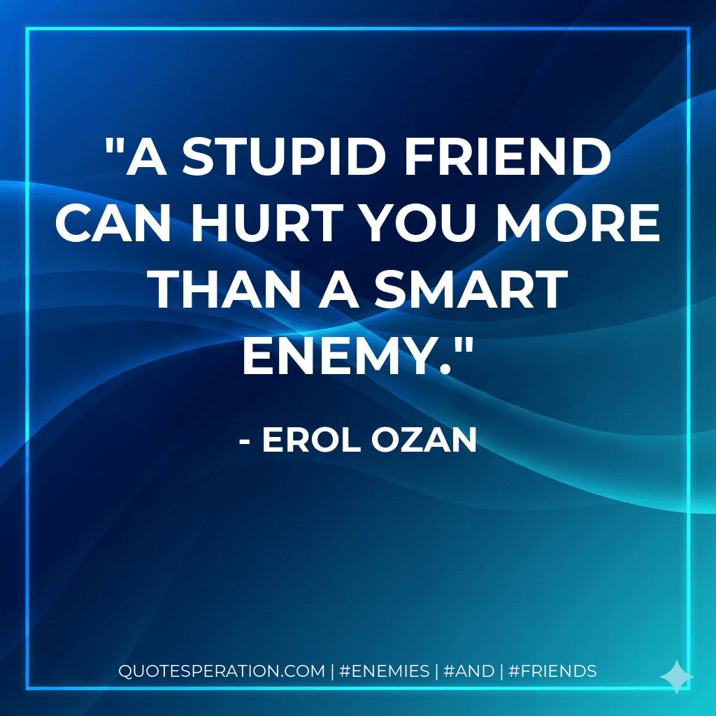 A stupid friend can hurt you more than a smart enemy.