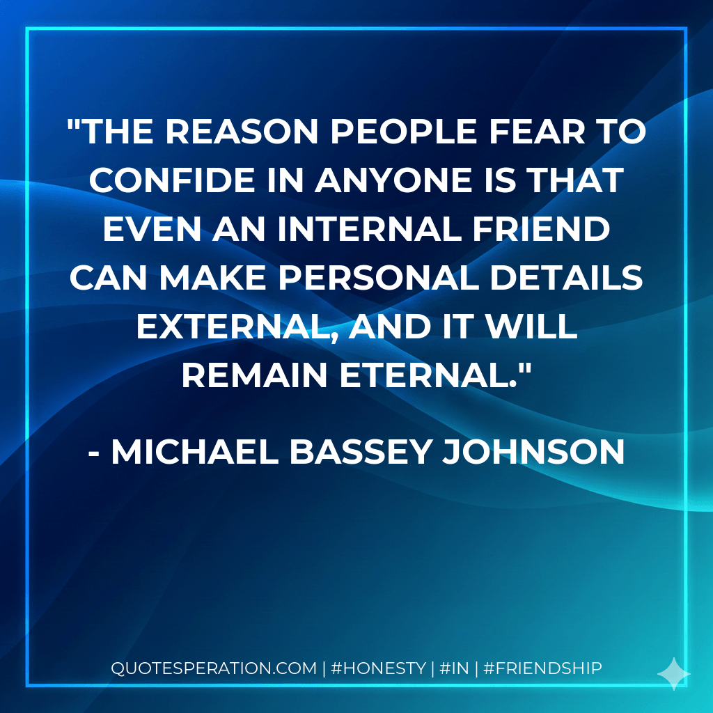 The reason people fear to confide in anyone is that even an internal friend can make personal details external, and it will remain eternal. - Michael Bassey Johnson