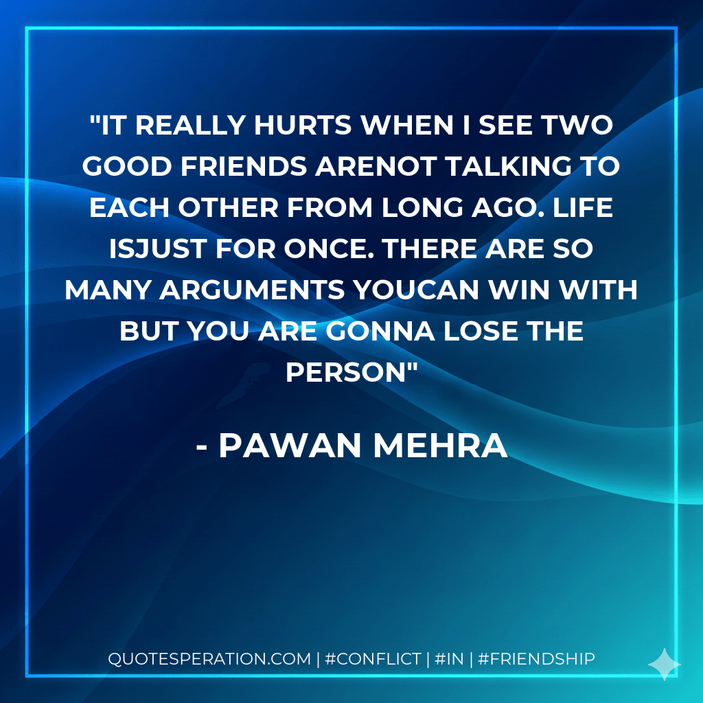 It really hurts when I see two good friends arenot talking to each other from long ago. Life isjust for once. There are so many arguments youcan win with but you are gonna lose the person - Pawan Mehra