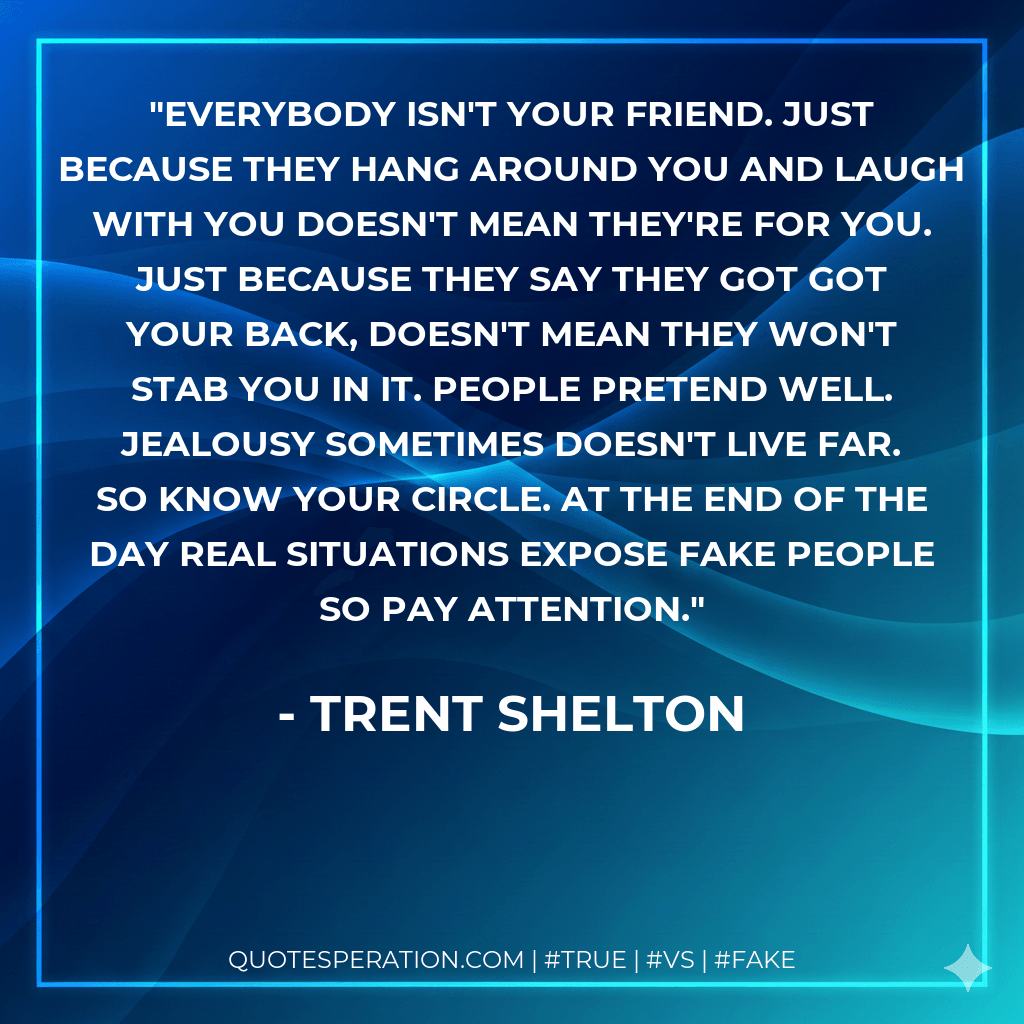 Everybody isn't your friend. Just because they hang around you and laugh with you doesn't mean they're for you. Just because they say they got got your back, doesn't mean they won't stab you in it. People pretend well. Jealousy sometimes doesn't live far. So know your circle. At the end of the day real situations expose fake people so pay attention. - Trent Shelton