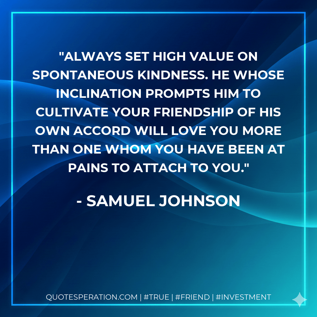 Always set high value on spontaneous kindness. He whose inclination prompts him to cultivate your friendship of his own accord will love you more than one whom you have been at pains to attach to you. - Samuel Johnson