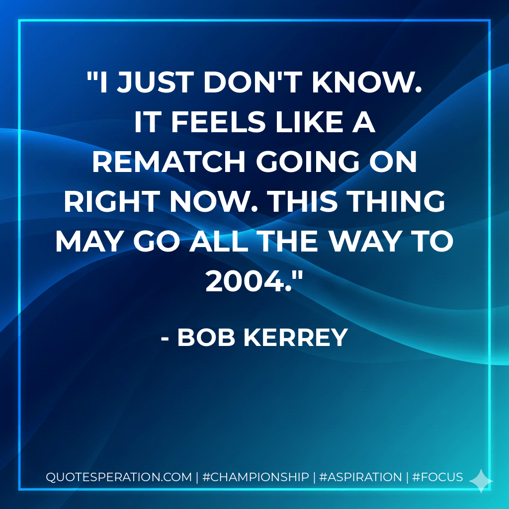 I just don't know. It feels like a rematch going on right now. This thing may go all the way to 2004. - Bob Kerrey