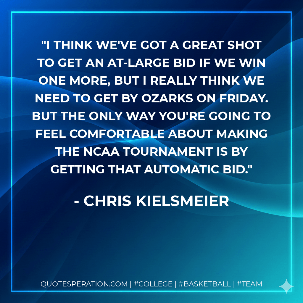 I think we've got a great shot to get an at-large bid if we win one more, but I really think we need to get by Ozarks on Friday. But the only way you're going to feel comfortable about making the NCAA tournament is by getting that automatic bid. - Chris Kielsmeier