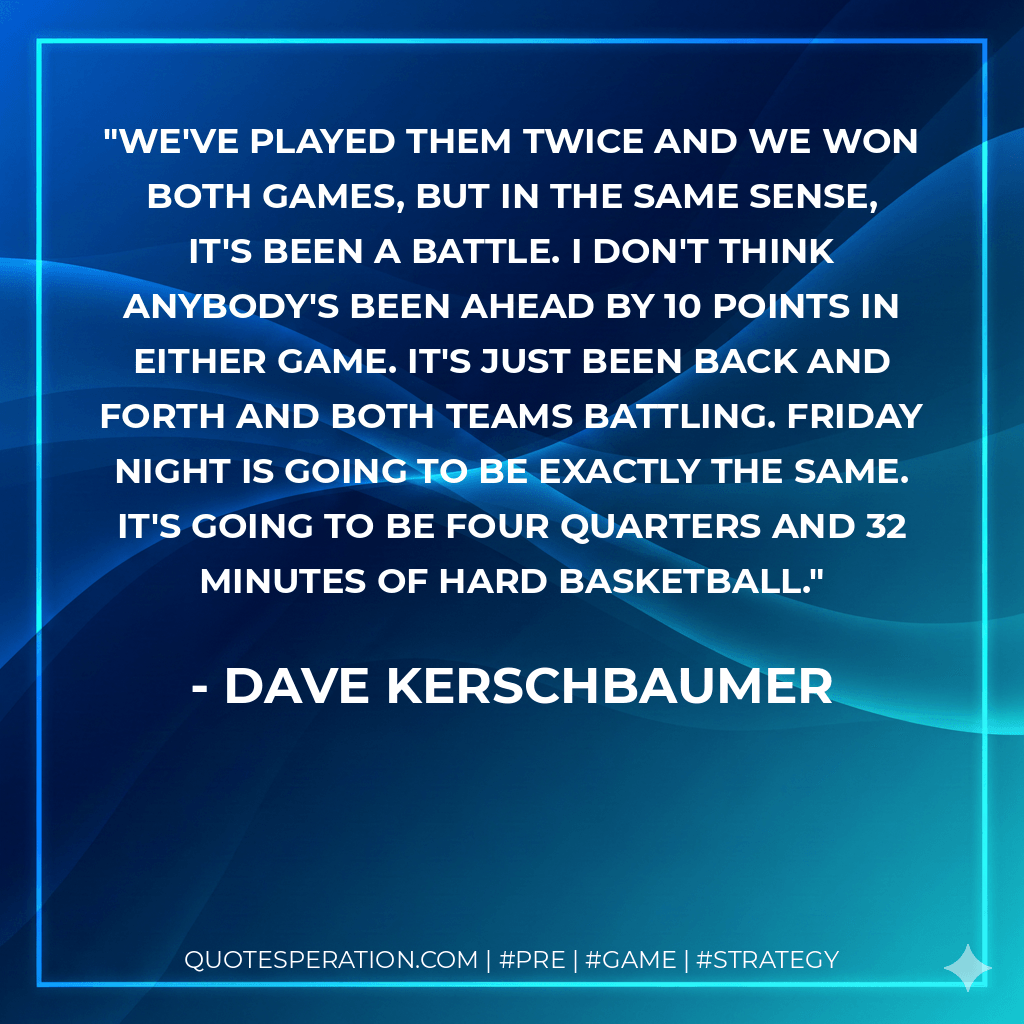 We've played them twice and we won both games, but in the same sense, it's been a battle. I don't think anybody's been ahead by 10 points in either game. It's just been back and forth and both teams battling. Friday night is going to be exactly the same. It's going to be four quarters and 32 minutes of hard basketball. - Dave Kerschbaumer