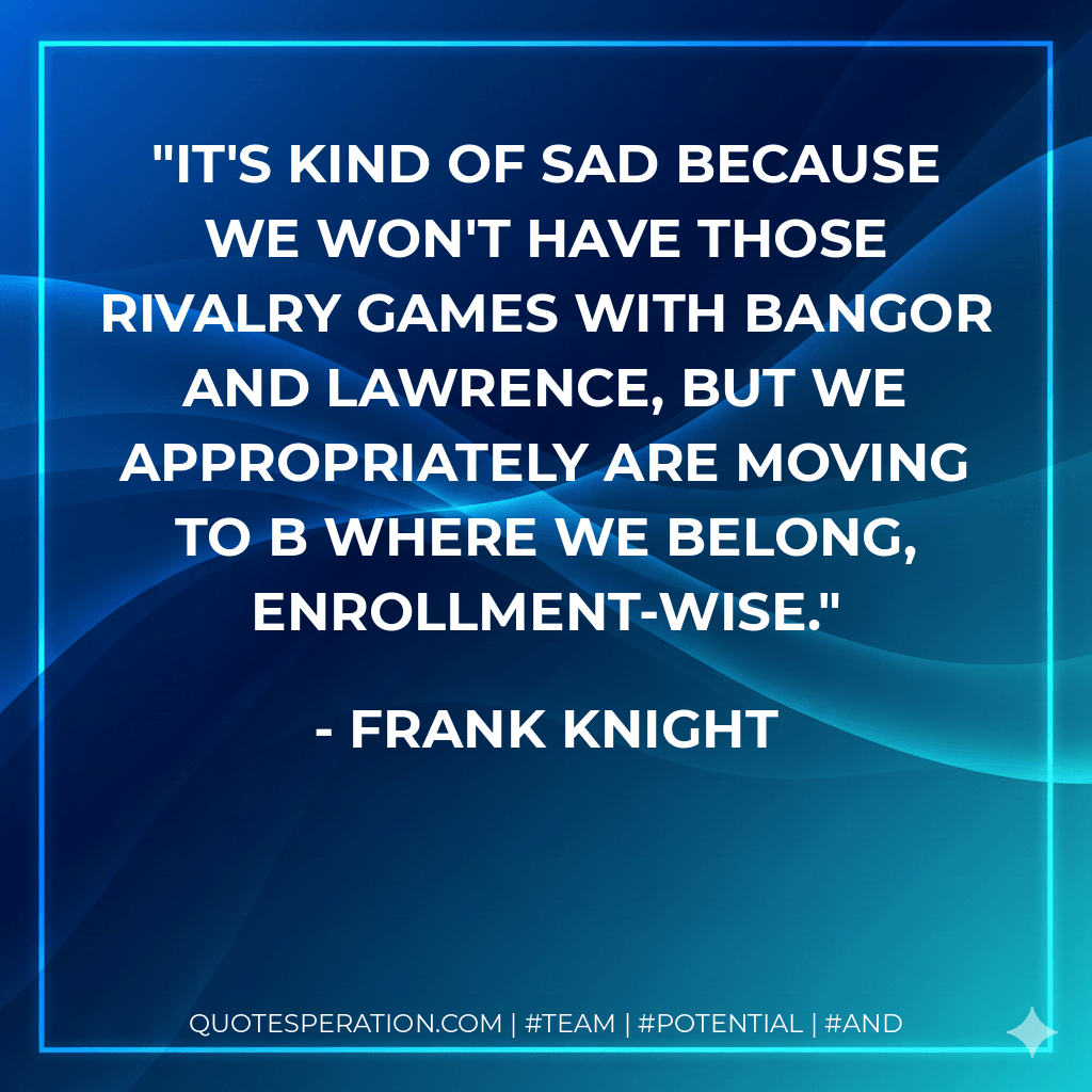 It's kind of sad because we won't have those rivalry games with Bangor and Lawrence, but we appropriately are moving to B where we belong, enrollment-wise. - Frank Knight