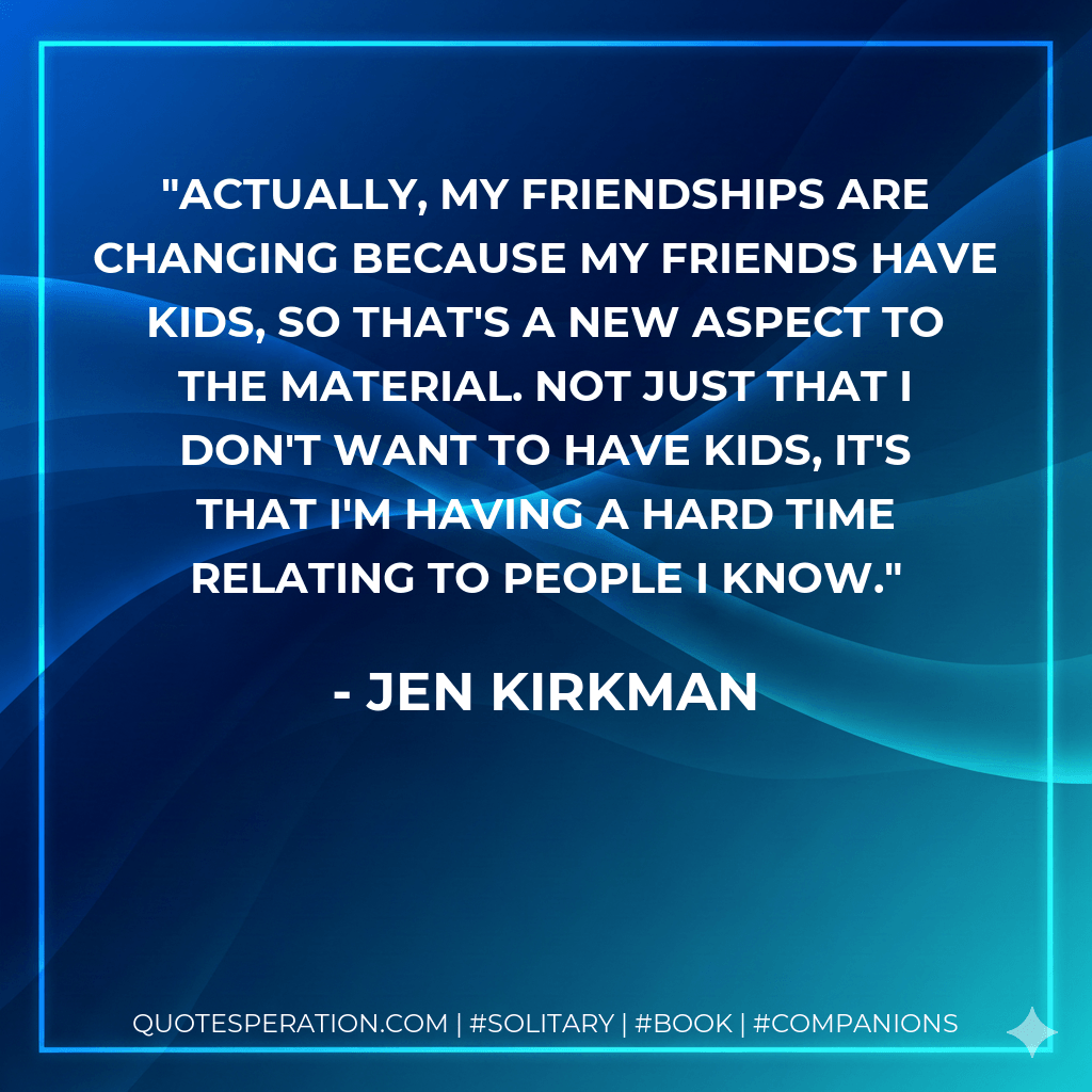 Actually, my friendships are changing because my friends have kids, so that's a new aspect to the material. Not just that I don't want to have kids, it's that I'm having a hard time relating to people I know. - Jen Kirkman