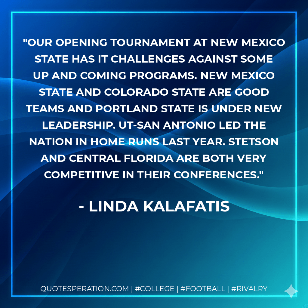 Our opening tournament at New Mexico State has it challenges against some up and coming programs. New Mexico State and Colorado State are good teams and Portland State is under new leadership. UT-San Antonio led the nation in home runs last year. Stetson and Central Florida are both very competitive in their conferences. - Linda Kalafatis