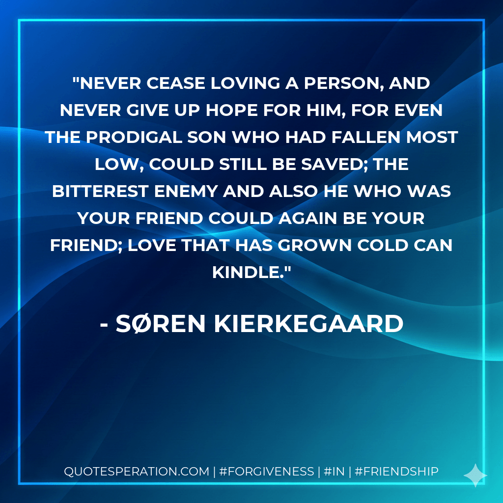 Never cease loving a person, and never give up hope for him, for even the prodigal son who had fallen most low, could still be saved; the bitterest enemy and also he who was your friend could again be your friend; love that has grown cold can kindle. - Søren Kierkegaard