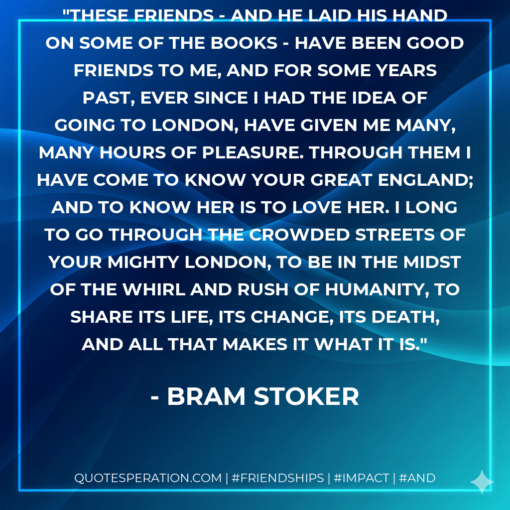 These friends - and he laid his hand on some of the books - have been good friends to me, and for some years past, ever since I had the idea of going to London, have given me many, many hours of pleasure. Through them I have come to know your great England; and to know her is to love her. I long to go through the crowded streets of your mighty London, to be in the midst of the whirl and rush of humanity, to share its life, its change, its death, and all that makes it what it is. - Bram Stoker